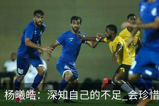 杨曦皓：深知自己的不足 会珍惜在国家队的历练机会 全力以赴训练